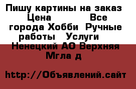 Пишу картины на заказ › Цена ­ 6 000 - Все города Хобби. Ручные работы » Услуги   . Ненецкий АО,Верхняя Мгла д.